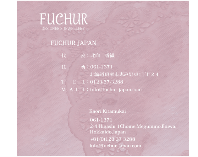 FUCHUR-Japan Officer/Designer Kaori Kitamukai 北向　香織　061-1371 2-4 Higashi 1Chome Megumino Eniwa Hokkaido Japan info@fuchur-japan.com